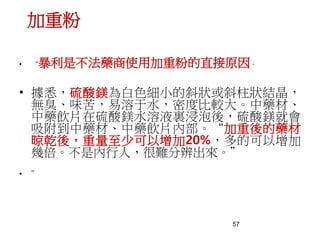57
加重粉
• “暴利是不法藥商使用加重粉的直接原因。
• 據悉，硫酸鎂為白色細小的斜狀或斜柱狀結晶，
無臭、味苦，易溶于水，密度比較大。中藥材、
中藥飲片在硫酸鎂水溶液裏浸泡後，硫酸鎂就會
吸附到中藥材、中藥飲片內部。“加重後的藥材
晾乾後，重量至少可以增加20%，多的可以增加
幾倍。不是內行人，很難分辨出來。”
• ”
 