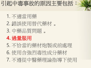 引起中毒事故的原因主要包括：
1. 不適當用藥
2. „錯誤使用替代藥材 „
3. 中藥品質問題 „
4. 過量服用
5. 不恰當的藥材炮製或前處理
6. 使用含強烈毒性成分藥材
7. 不遵從中醫藥理論指導下使用
 