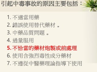 引起中毒事故的原因主要包括：
1. 不適當用藥
2. „錯誤使用替代藥材 „
3. 中藥品質問題 „
4. 過量服用
5. 不恰當的藥材炮製或前處理
6. 使用含強烈毒性成分藥材
7. 不遵從中醫藥理論指導下使用
 