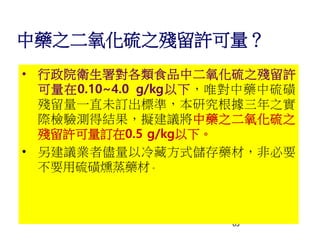 63
中藥之二氧化硫之殘留許可量？
• 行政院衛生署對各類食品中二氧化硫之殘留許
可量在0.10~4.0 g/kg以下，唯對中藥中硫磺
殘留量一直未訂出標準，本研究根據三年之實
際檢驗測得結果，擬建議將中藥之二氧化硫之
殘留許可量訂在0.5 g/kg以下。
• 另建議業者儘量以冷藏方式儲存藥材，非必要
不要用硫磺燻蒸藥材。
 