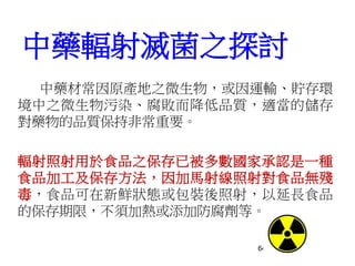 64
中藥輻射滅菌之探討
中藥材常因原產地之微生物，或因運輸、貯存環
境中之微生物污染、腐敗而降低品質，適當的儲存
對藥物的品質保持非常重要。
輻射照射用於食品之保存已被多數國家承認是一種
食品加工及保存方法，因加馬射線照射對食品無殘
毒，食品可在新鮮狀態或包裝後照射，以延長食品
的保存期限，不須加熱或添加防腐劑等。
 