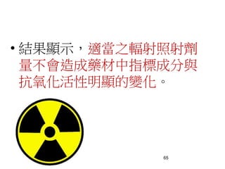 65
• 結果顯示，適當之輻射照射劑
量不會造成藥材中指標成分與
抗氧化活性明顯的變化。
 