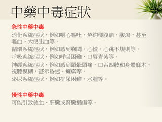 中藥中毒症狀
急性中藥中毒
消化系統症狀，例如噁心嘔吐、燒灼樣腹痛、腹瀉，甚至
嘔血、大便出血等。
循環系統症狀，例如感到胸悶、心慌、心跳不規則等。
呼吸系統症狀，例如呼吸困難、口唇青紫等。
神經系統症狀，例如感到頭暈頭痛、口舌四肢和身體麻木、
視聽模糊，甚示昏迷、癱瘓等。
泌尿系統症狀，例如排尿困難、水腫等。
慢性中藥中毒
可能引致貧血、肝臟或腎臟損傷等。
 