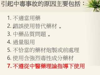 引起中毒事故的原因主要包括：
1. 不適當用藥
2. „錯誤使用替代藥材 „
3. 中藥品質問題 „
4. 過量服用
5. 不恰當的藥材炮製或前處理
6. 使用含強烈毒性成分藥材
7. 不遵從中醫藥理論指導下使用
 