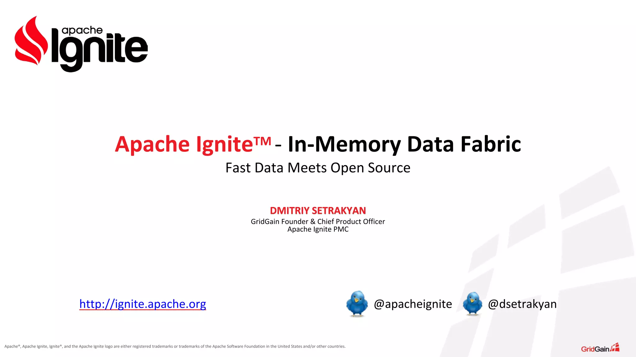 Apache®, Apache Ignite, Ignite®, and the Apache Ignite logo are either registered trademarks or trademarks of the Apache Software Foundation in the United States and/or other countries. DMITRIY SETRAKYAN GridGain Founder & Chief Product Officer Apache Ignite PMC Apache IgniteTM - In-Memory Data Fabric Fast Data Meets Open Source http://ignite.apache.org @apacheignite @dsetrakyan 