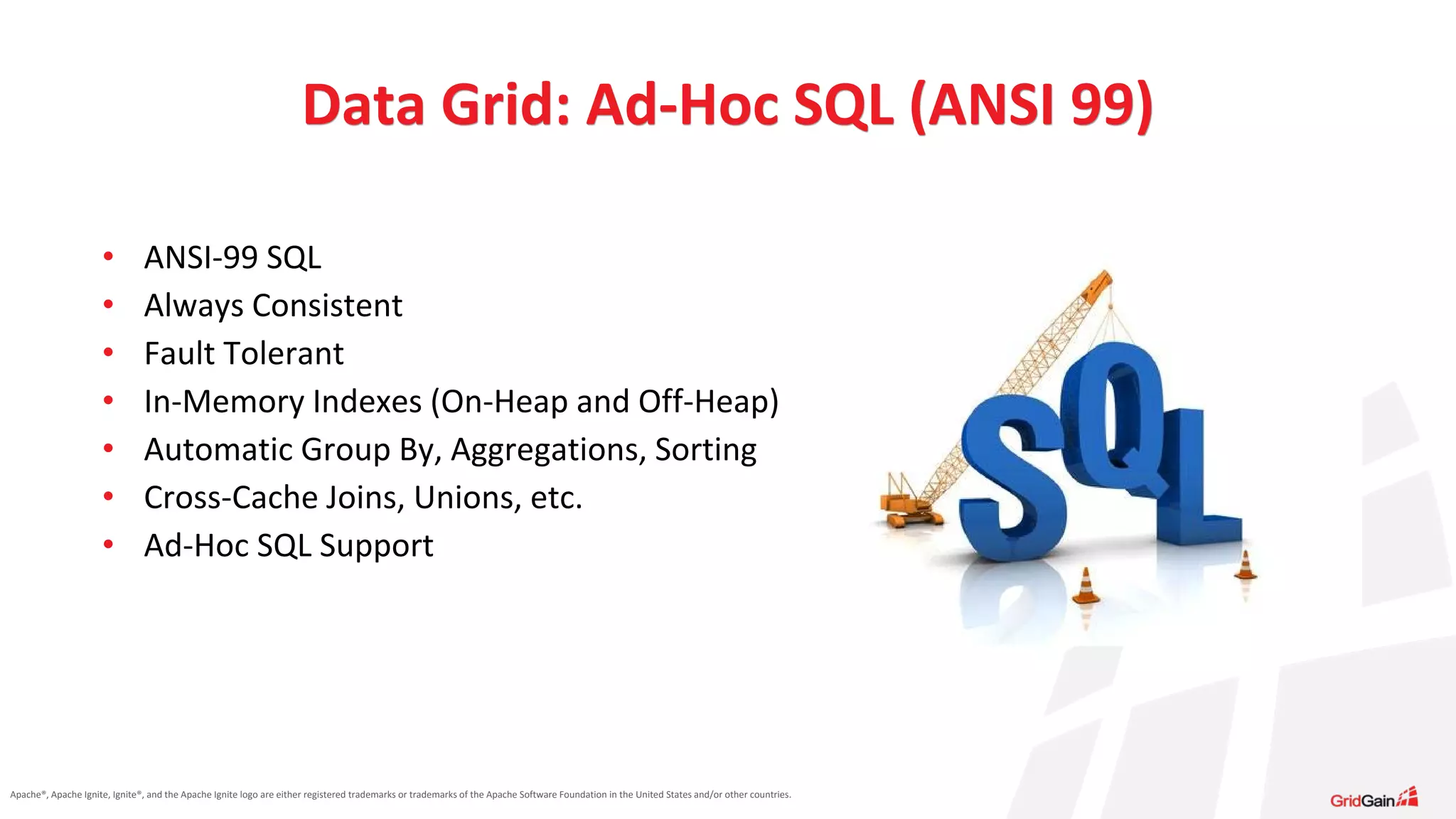 Apache®, Apache Ignite, Ignite®, and the Apache Ignite logo are either registered trademarks or trademarks of the Apache Software Foundation in the United States and/or other countries. • ANSI-99 SQL • Always Consistent • Fault Tolerant • In-Memory Indexes (On-Heap and Off-Heap) • Automatic Group By, Aggregations, Sorting • Cross-Cache Joins, Unions, etc. • Ad-Hoc SQL Support Data Grid: Ad-Hoc SQL (ANSI 99) 