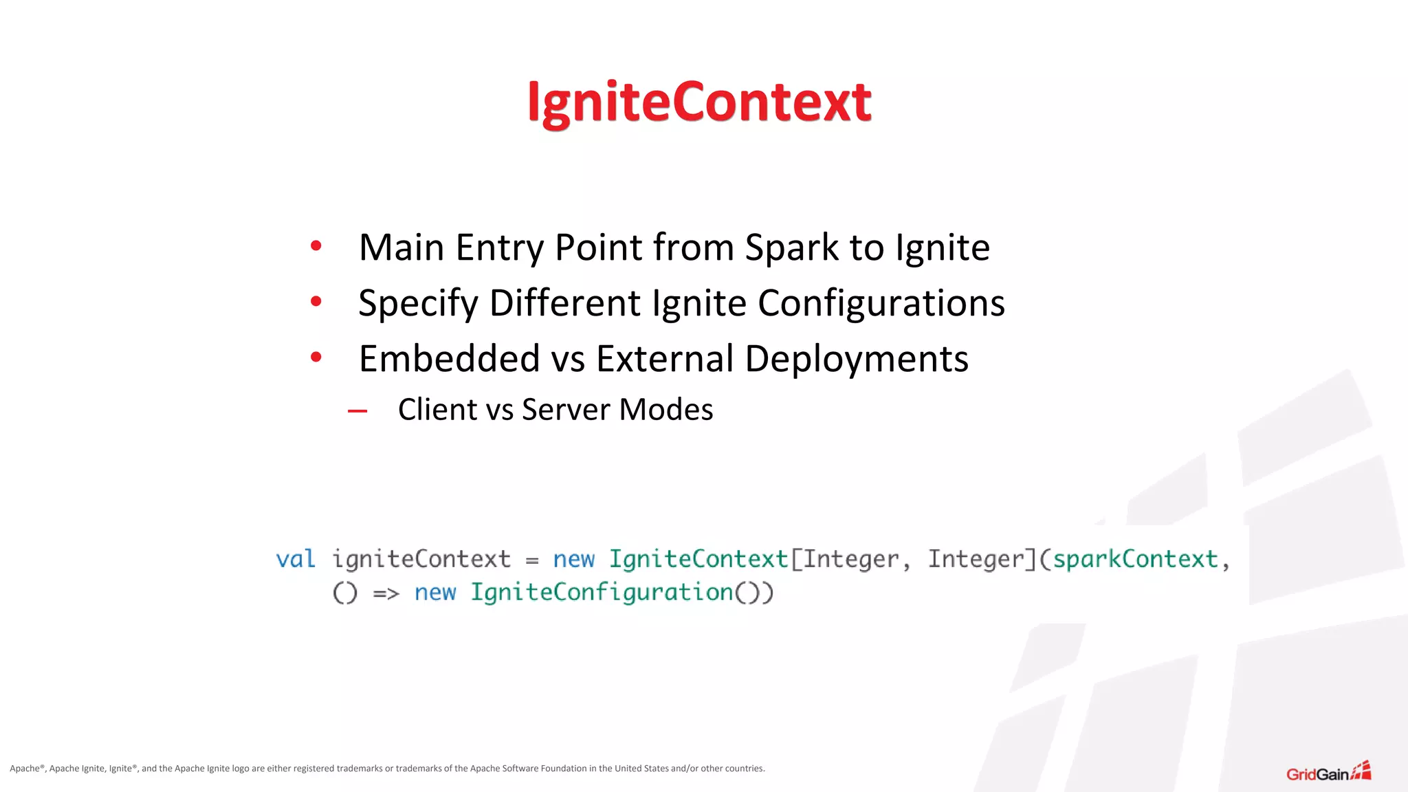 Apache®, Apache Ignite, Ignite®, and the Apache Ignite logo are either registered trademarks or trademarks of the Apache Software Foundation in the United States and/or other countries. • Main Entry Point from Spark to Ignite • Specify Different Ignite Configurations • Embedded vs External Deployments – Client vs Server Modes IgniteContext 