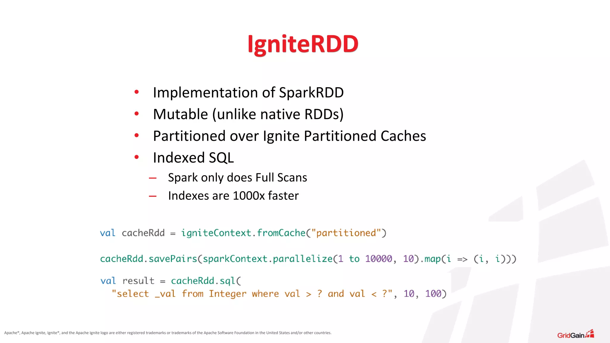 Apache®, Apache Ignite, Ignite®, and the Apache Ignite logo are either registered trademarks or trademarks of the Apache Software Foundation in the United States and/or other countries. • Implementation of SparkRDD • Mutable (unlike native RDDs) • Partitioned over Ignite Partitioned Caches • Indexed SQL – Spark only does Full Scans – Indexes are 1000x faster IgniteRDD 