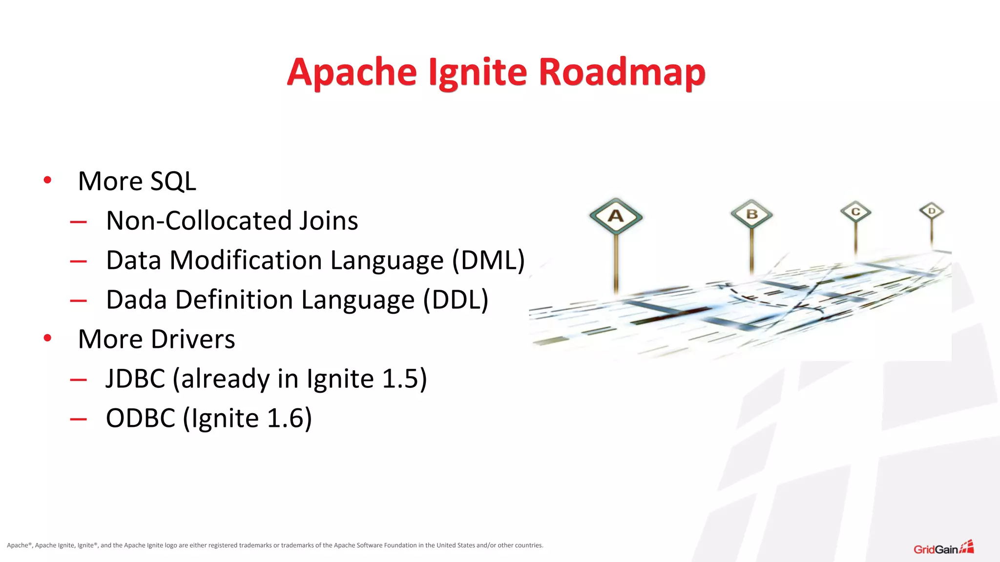 Apache®, Apache Ignite, Ignite®, and the Apache Ignite logo are either registered trademarks or trademarks of the Apache Software Foundation in the United States and/or other countries. • More SQL – Non-Collocated Joins – Data Modification Language (DML) – Dada Definition Language (DDL) • More Drivers – JDBC (already in Ignite 1.5) – ODBC (Ignite 1.6) Apache Ignite Roadmap 