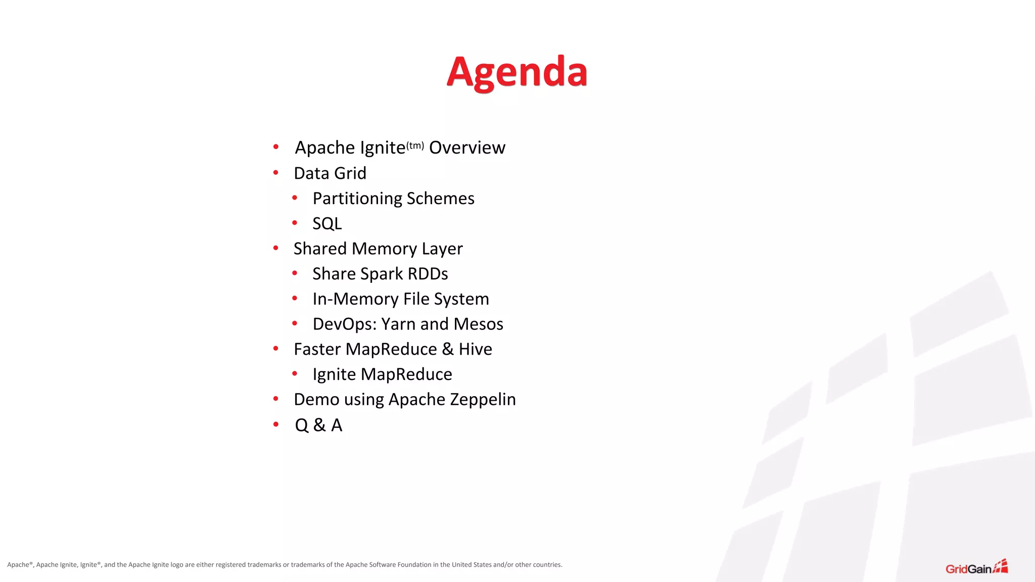 Apache®, Apache Ignite, Ignite®, and the Apache Ignite logo are either registered trademarks or trademarks of the Apache Software Foundation in the United States and/or other countries. Agenda • Apache Ignite(tm) Overview • Data Grid • Partitioning Schemes • SQL • Shared Memory Layer • Share Spark RDDs • In-Memory File System • DevOps: Yarn and Mesos • Faster MapReduce & Hive • Ignite MapReduce • Demo using Apache Zeppelin • Q & A 