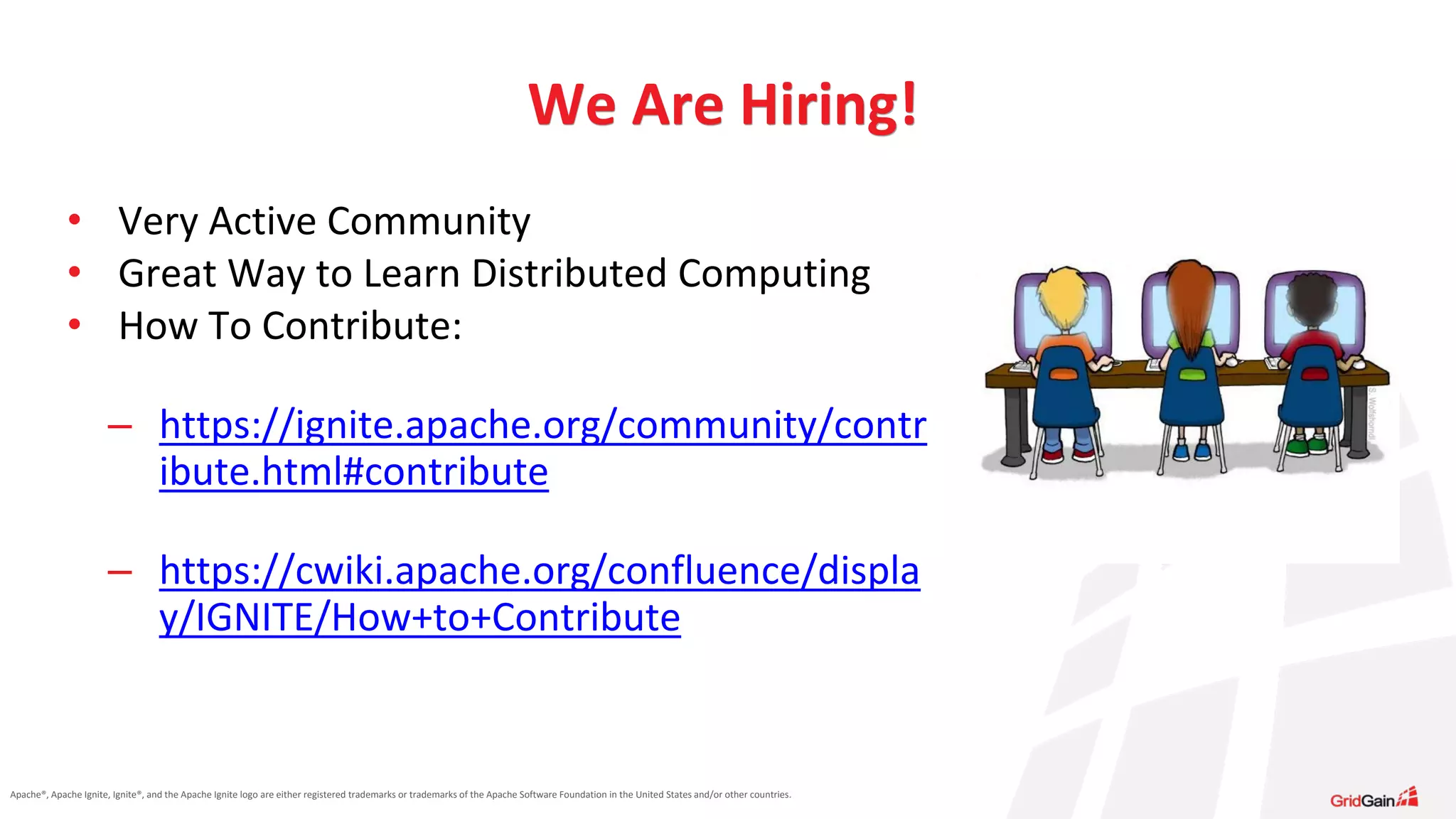 Apache®, Apache Ignite, Ignite®, and the Apache Ignite logo are either registered trademarks or trademarks of the Apache Software Foundation in the United States and/or other countries. • Very Active Community • Great Way to Learn Distributed Computing • How To Contribute: – https://ignite.apache.org/community/contr ibute.html#contribute – https://cwiki.apache.org/confluence/displa y/IGNITE/How+to+Contribute We Are Hiring! 