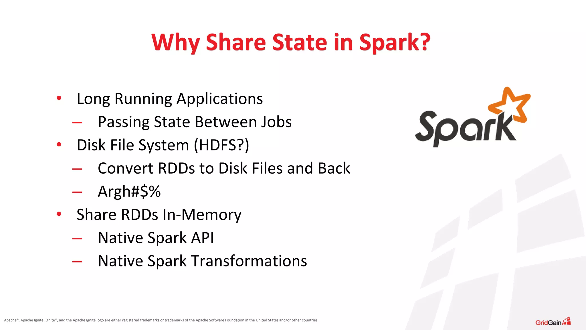 Apache®, Apache Ignite, Ignite®, and the Apache Ignite logo are either registered trademarks or trademarks of the Apache Software Foundation in the United States and/or other countries. • Long Running Applications – Passing State Between Jobs • Disk File System (HDFS?) – Convert RDDs to Disk Files and Back – Argh#$% • Share RDDs In-Memory – Native Spark API – Native Spark Transformations Why Share State in Spark? 