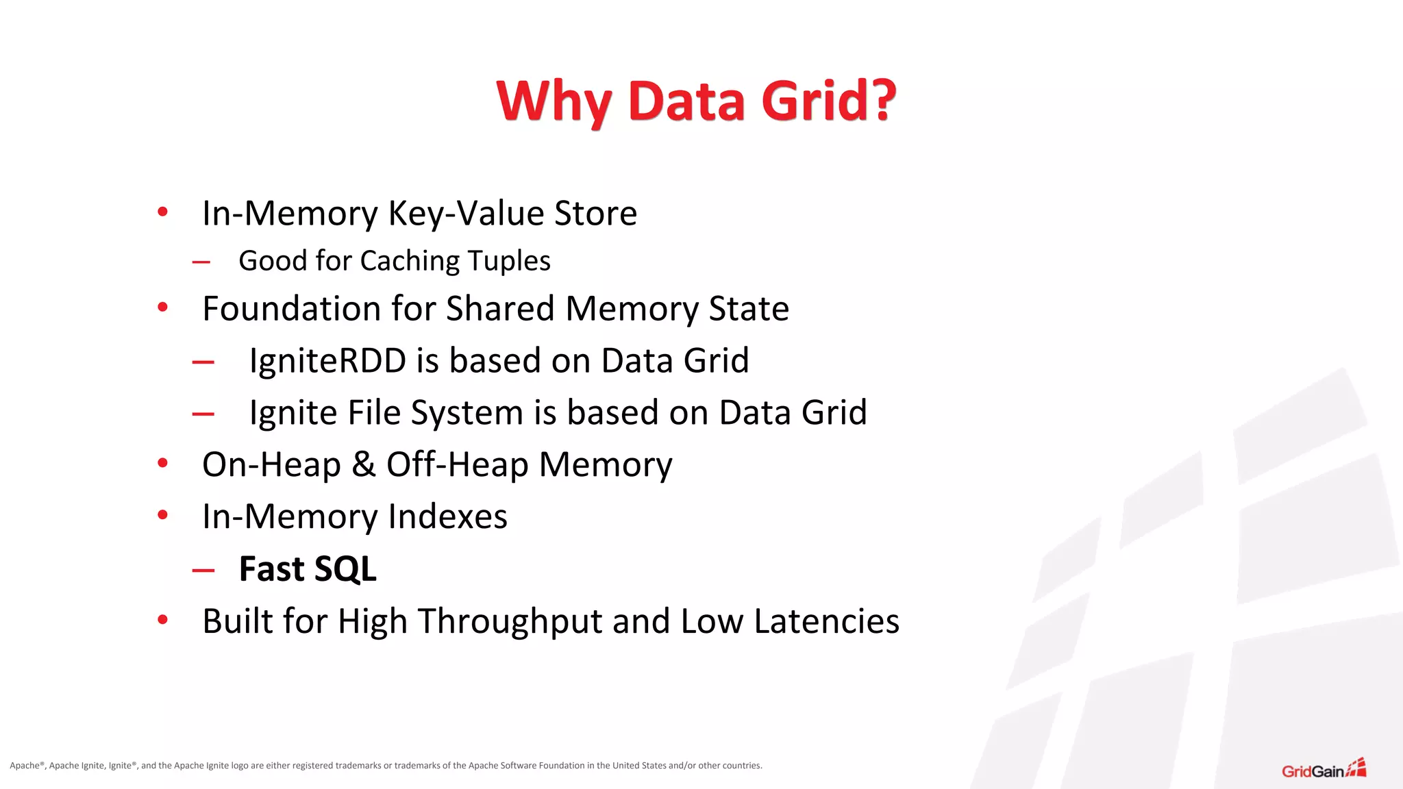 Apache®, Apache Ignite, Ignite®, and the Apache Ignite logo are either registered trademarks or trademarks of the Apache Software Foundation in the United States and/or other countries. • In-Memory Key-Value Store – Good for Caching Tuples • Foundation for Shared Memory State – IgniteRDD is based on Data Grid – Ignite File System is based on Data Grid • On-Heap & Off-Heap Memory • In-Memory Indexes – Fast SQL • Built for High Throughput and Low Latencies Why Data Grid? 