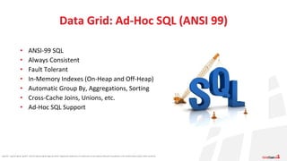Apache®, Apache Ignite, Ignite®, and the Apache Ignite logo are either registered trademarks or trademarks of the Apache Software Foundation in the United States and/or other countries.
• ANSI-99 SQL
• Always Consistent
• Fault Tolerant
• In-Memory Indexes (On-Heap and Off-Heap)
• Automatic Group By, Aggregations, Sorting
• Cross-Cache Joins, Unions, etc.
• Ad-Hoc SQL Support
Data Grid: Ad-Hoc SQL (ANSI 99)
 