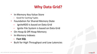 Apache®, Apache Ignite, Ignite®, and the Apache Ignite logo are either registered trademarks or trademarks of the Apache Software Foundation in the United States and/or other countries.
• In-Memory Key-Value Store
– Good for Caching Tuples
• Foundation for Shared Memory State
– IgniteRDD is based on Data Grid
– Ignite File System is based on Data Grid
• On-Heap & Off-Heap Memory
• In-Memory Indexes
– Fast SQL
• Built for High Throughput and Low Latencies
Why Data Grid?
 