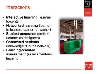 Interactions
• Interactive learning (learner-
to-content)
• Networked learning (learner-
to-learner; learner-to-teacher)
• Student-generated content
(learner-as-designers).
• Connected students
(knowledge is in the network)
• Learning-oriented
assessment (assessment-as-
learning).