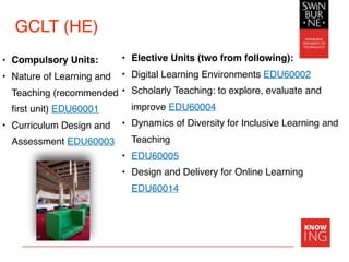 GCLT (HE)
• Compulsory Units:
• Nature of Learning and
Teaching (recommended
first unit) EDU60001
• Curriculum Design and
Assessment EDU60003
• Elective Units (two from following):
• Digital Learning Environments EDU60002
• Scholarly Teaching: to explore, evaluate and
improve EDU60004
• Dynamics of Diversity for Inclusive Learning and
Teaching
• EDU60005
• Design and Delivery for Online Learning
EDU60014