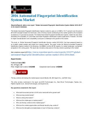 2016 Automated Fingerprint Identification
System Market
ReportsnReports adds a new report “Global Automated Fingerprint Identification System Market 2012-2016”
to its research database.
The Global Automated Fingerprint Identification System market to grow at a CAGR of 19.71 percent over the period
2012-2016 analyst forecast from technavio. One of the key factors contributing to this market growth is the increased
acceptance of e-governance projects. The Global Automated Fingerprint Identification System market has also been
witnessing the availability of customized automated fingerprint identification system applications. However, the need
for higher standardization and compatibility could pose a challenge to the growth of this market.
The study on Global Automated Fingerprint Identification System market 2012-2016, has been prepared based on
an in-depth market analysis with inputs from industry experts. The report covers the Global Automated Fingerprint
Identification System market in the Americas, the EMEA, and the APAC regions, its market landscape, and growth
prospects in the coming years. The report also includes a discussion of the key vendors operating in this market.
Get complete report @ http://www.reportsnreports.com/reports/252377-global-
automated-fingerprint-identification-system-market-2012-2016.html.
Report Details:
Published: June 2013
No. of Pages: 39
Price: Single User License: US$2000 Corporate User License: US$3000
The key vendors dominating this market space include Morpho SA, 3M Cogent Inc., and NEC Corp.
The other vendors mentioned in the report are AFIX Technologies Inc., East Shore Technologies, Fujistsu Ltd.,
Papillon Systems Ltd., Sonda Technologies, and Suprema Inc.
Key questions answered in this report:
 What will the market size be in 2015 and at what will be the growth rate?
 What are key market trends?
 What is driving this market?
 What are the challenges to market growth?
 Who are the key vendors in this market space?
 What are the market opportunities and threats faced by key vendors?
 What are the strengths and weaknesses of each of these key vendors?
 