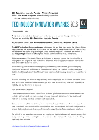 2016 Technology Innovator Awards – Winners Announced
From Laura Hunter - Corporate Vision hunter.l@corp-vis.com
To Clive Clive@consult-smp.com
Congratulations Clive!
The judges have made their decision and I am honoured to announce Strategic Management
Partners has won in the 2016 Technology Innovator Awards.
You have been named: Most Advanced Independent Consultancy - Brighton & Hove
The 2016 Technology Innovator Awards only reward the very best from across the industry. Being
recognised is a real achievement, and I’m sure you are keen to spread the word about your success.
To assist with this we will be publishing an Award Winner’s magazine. All winners are entitled to
our free package which is an official press release & online inclusion in our winner’s list.
About our Awards...Corporate Vision is dedicated to working around the clock to shine a
spotlight on the brightest, best performing and most deserving companies and individuals
from around the business world.
We’re fiercely passionate about recognising outstanding achievement, game-changing
innovation and stellar performance, and all of our awards are carefully tailored to provide
detailed and in-depth analysis of the very best each market, industry, sector and region has to
offer.
We take choosing our winners very seriously and every single one is chosen on merit. As we
said, we’re only interested in recognising the very best so, no matter how big a business is,
nobody can buy their way to success
How are Winners Chosen?
Our winners are decided by a combination of votes gathered from our network of respected
industry partners and our own rigorous in-house research, performed by our dedicated
network of industry insiders and corporate specialists.
Each award is carefully scrutinised, from a nominee's region to their performance over the
past 12 months, their commitment to innovation, their methods and even their competition to
ensure that only the most deserving firms walk away with one of our prestigious trophies.
As with all of our awards programmes, we employ our dedicated research team to ensure that
every vote is genuine, meaning that each of our award winners can be truly proud that they
deserved their success.
http://www.corp-vis.com/awards/top-tech-awards-2/
 