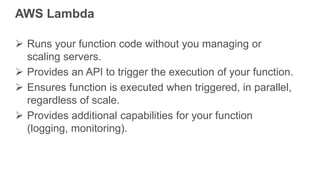 AWS Lambda
 Runs your function code without you managing or
scaling servers.
 Provides an API to trigger the execution o...