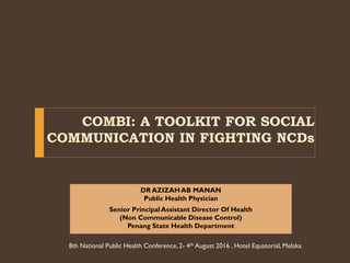 COMBI: A TOOLKIT FOR SOCIAL
COMMUNICATION IN FIGHTING NCDs
DR AZIZAHAB MANAN
Public Health Physician
Senior PrincipalAssistant Director Of Health
(Non Communicable Disease Control)
Penang State Health Department
8th National Public Health Conference, 2- 4th August 2016 , Hotel Equatorial,Melaka
 