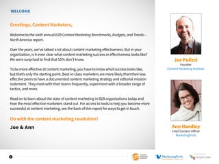 3
WELCOME
Greetings, Content Marketers,
Welcome to the sixth annual B2B Content Marketing Benchmarks, Budgets, and Trends—
North America report.
Over the years, we’ve talked a lot about content marketing effectiveness. But in your
organization, is it even clear what content marketing success or effectiveness looks like?
We were surprised to find that 55% don’t know.
To be more effective at content marketing, you have to know what success looks like,
but that’s only the starting point. Best-in-class marketers are more likely than their less
effective peers to have a documented content marketing strategy and editorial mission
statement. They meet with their teams frequently, experiment with a broader range of
tactics, and more.
Read on to learn about the state of content marketing in B2B organizations today and
how the most effective marketers stand out. For access to tools to help you become more
successful at content marketing, see the back of this report for ways to get in touch.
On with the content marketing revolution!
Joe & Ann
Joe Pulizzi
Founder
Content Marketing Institute
Ann Handley
Chief Content Officer
MarketingProfs
SPONSORED BY
 