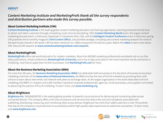 32
ABOUT
Content Marketing Institute and MarketingProfs thank all the survey respondents
and distribution partners who made this survey possible.
About Content Marketing Institute (CMI)
Content Marketing Institute is the leading global content marketing education and training organization, teaching enterprise brands how
to attract and retain customers through compelling, multi-channel storytelling. CMI’s Content Marketing World event, the largest content
marketing-focused event, is held every September in Cleveland, Ohio, USA, and the Intelligent Content Conference event is held every spring.
CMI publishes the bi-monthly magazine Chief Content Officer, and provides strategic consulting and content marketing research for some of
the best-known brands in the world. CMI has been named an Inc. 5000 company for the last four years. Watch this video to learn more about
CMI. View all CMI research at www.contentmarketinginstitute.com/research.
About MarketingProfs
MarketingProfs offers real-world education for modern marketers. More than 600,000 marketing professionals worldwide rely on our free
daily publications, virtual conferences, MarketingProfs University, and more to stay up to date on the most important trends and tactics in
marketing—and how to apply them to their businesses. Visit MarketingProfs.com for more.
About the Business Marketing Association (BMA)
For more than 90 years, the Business Marketing Association (BMA) has dedicated itself exclusively to the discipline of business-to-business
marketing. A division of the Association of National Advertisers, the BMA enriches the lives of B-to-B marketers by providing them with
a forum to learn about new trends and network with peers to exchange ideas. As the largest organization in the world dedicated to B-to-B
marketing, the BMA’s 17 chapters and 2,500 members represent corporate professionals, agencies, small businesses, and suppliers committed
to advancing the practice of B-to-B marketing. To learn more, visit www.marketing.org.
About Brightcove
Brightcove Inc. (NASDAQ:BCOV) is the leading global provider of powerful cloud solutions for delivering and monetizing video across
connected devices. The company offers a full suite of products and services that reduce the cost and complexity associated with
publishing, distributing, measuring, and monetizing video across devices. Brightcove has more than 5,000 customers in over 70 countries
that rely on the company’s cloud solutions to successfully publish high-quality video experiences to audiences everywhere. To learn more,
visit www.brightcove.com.
SPONSORED BY
 