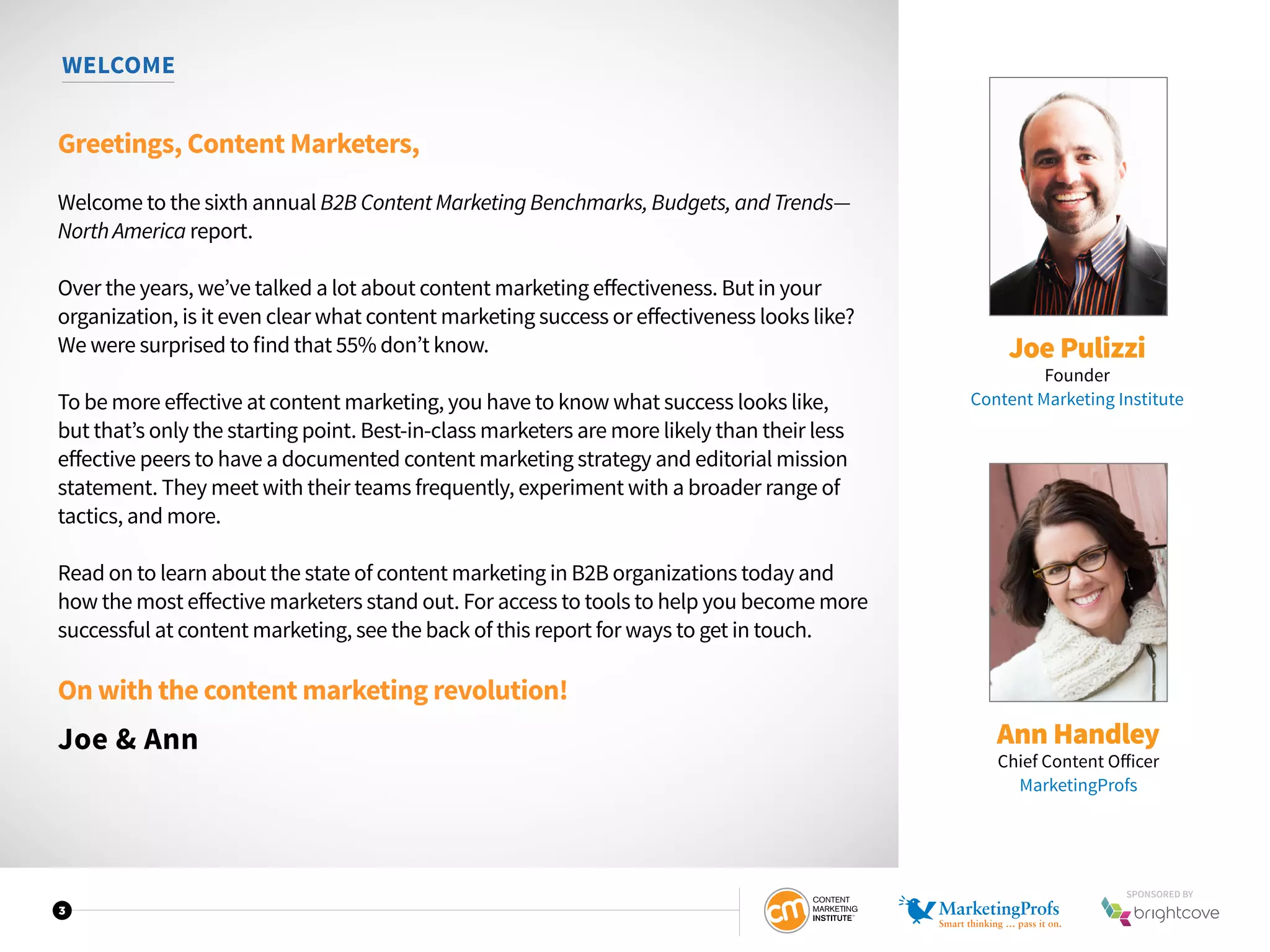 3
WELCOME
Greetings, Content Marketers,
Welcome to the sixth annual B2B Content Marketing Benchmarks, Budgets, and Trends—
North America report.
Over the years, we’ve talked a lot about content marketing effectiveness. But in your
organization, is it even clear what content marketing success or effectiveness looks like?
We were surprised to find that 55% don’t know.
To be more effective at content marketing, you have to know what success looks like,
but that’s only the starting point. Best-in-class marketers are more likely than their less
effective peers to have a documented content marketing strategy and editorial mission
statement. They meet with their teams frequently, experiment with a broader range of
tactics, and more.
Read on to learn about the state of content marketing in B2B organizations today and
how the most effective marketers stand out. For access to tools to help you become more
successful at content marketing, see the back of this report for ways to get in touch.
On with the content marketing revolution!
Joe & Ann
Joe Pulizzi
Founder
Content Marketing Institute
Ann Handley
Chief Content Officer
MarketingProfs
SPONSORED BY
 