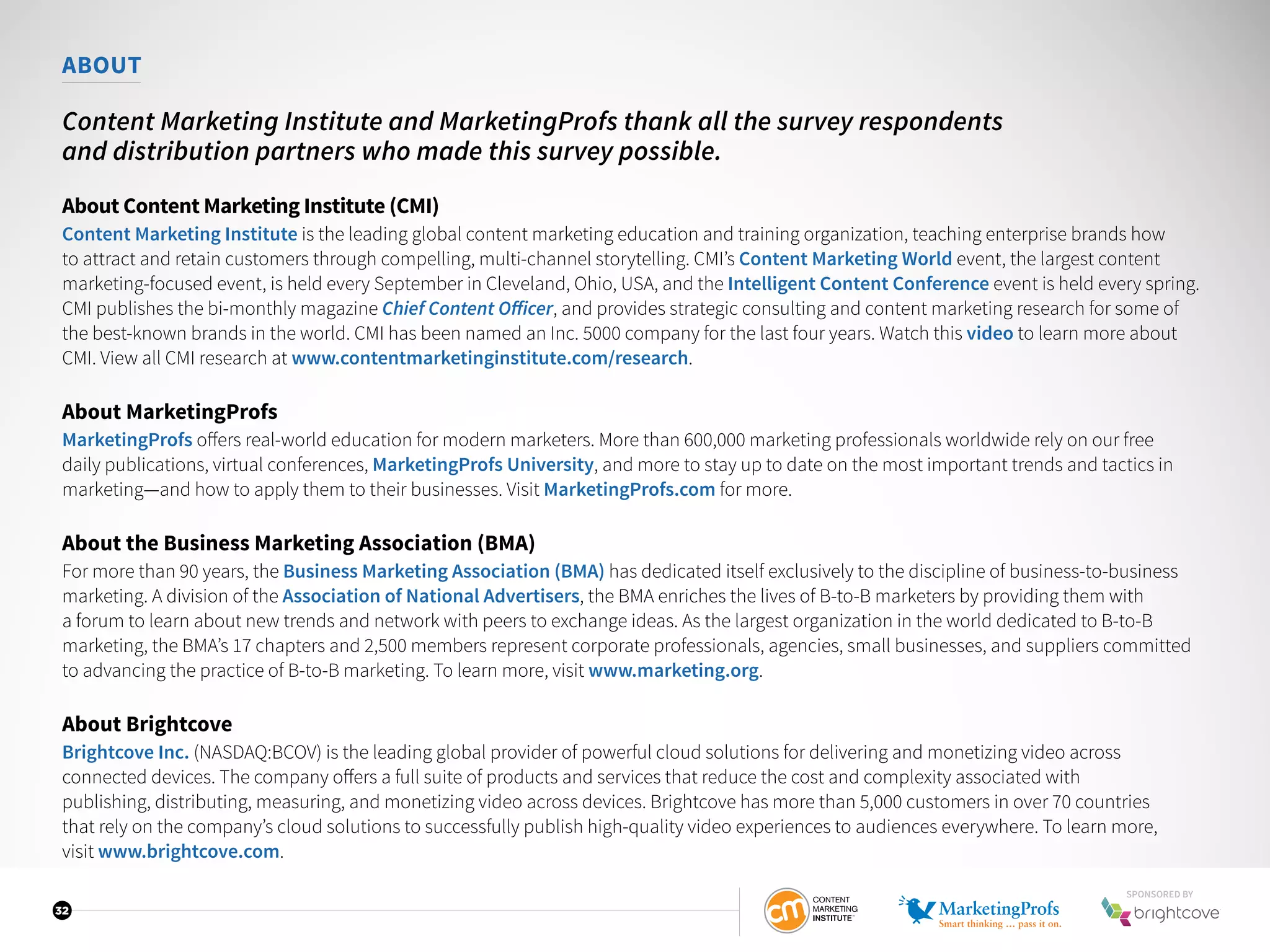 32
ABOUT
Content Marketing Institute and MarketingProfs thank all the survey respondents
and distribution partners who made this survey possible.
About Content Marketing Institute (CMI)
Content Marketing Institute is the leading global content marketing education and training organization, teaching enterprise brands how
to attract and retain customers through compelling, multi-channel storytelling. CMI’s Content Marketing World event, the largest content
marketing-focused event, is held every September in Cleveland, Ohio, USA, and the Intelligent Content Conference event is held every spring.
CMI publishes the bi-monthly magazine Chief Content Officer, and provides strategic consulting and content marketing research for some of
the best-known brands in the world. CMI has been named an Inc. 5000 company for the last four years. Watch this video to learn more about
CMI. View all CMI research at www.contentmarketinginstitute.com/research.
About MarketingProfs
MarketingProfs offers real-world education for modern marketers. More than 600,000 marketing professionals worldwide rely on our free
daily publications, virtual conferences, MarketingProfs University, and more to stay up to date on the most important trends and tactics in
marketing—and how to apply them to their businesses. Visit MarketingProfs.com for more.
About the Business Marketing Association (BMA)
For more than 90 years, the Business Marketing Association (BMA) has dedicated itself exclusively to the discipline of business-to-business
marketing. A division of the Association of National Advertisers, the BMA enriches the lives of B-to-B marketers by providing them with
a forum to learn about new trends and network with peers to exchange ideas. As the largest organization in the world dedicated to B-to-B
marketing, the BMA’s 17 chapters and 2,500 members represent corporate professionals, agencies, small businesses, and suppliers committed
to advancing the practice of B-to-B marketing. To learn more, visit www.marketing.org.
About Brightcove
Brightcove Inc. (NASDAQ:BCOV) is the leading global provider of powerful cloud solutions for delivering and monetizing video across
connected devices. The company offers a full suite of products and services that reduce the cost and complexity associated with
publishing, distributing, measuring, and monetizing video across devices. Brightcove has more than 5,000 customers in over 70 countries
that rely on the company’s cloud solutions to successfully publish high-quality video experiences to audiences everywhere. To learn more,
visit www.brightcove.com.
SPONSORED BY
 