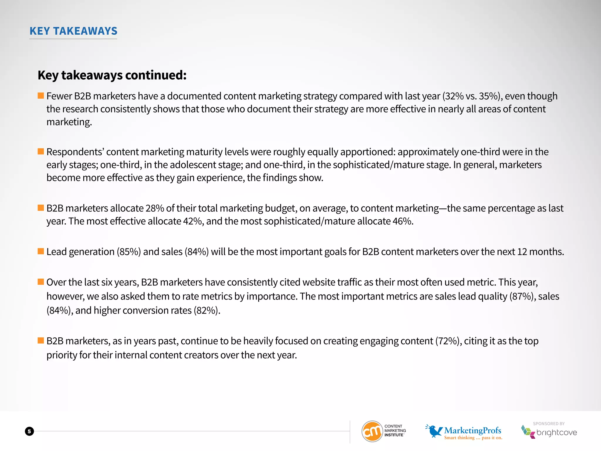 5
KEY TAKEAWAYS
Key takeaways continued:
■ Fewer B2B marketers have a documented content marketing strategy compared with last year (32% vs. 35%), even though
the research consistently shows that those who document their strategy are more effective in nearly all areas of content
marketing.
■ Respondents’ content marketing maturity levels were roughly equally apportioned: approximately one-third were in the
early stages; one-third, in the adolescent stage; and one-third, in the sophisticated/mature stage. In general, marketers
become more effective as they gain experience, the findings show.
■ B2B marketers allocate 28% of their total marketing budget, on average, to content marketing—the same percentage as last
year. The most effective allocate 42%, and the most sophisticated/mature allocate 46%.
■ Lead generation (85%) and sales (84%) will be the most important goals for B2B content marketers over the next 12 months.
■ Over the last six years, B2B marketers have consistently cited website traffic as their most often used metric. This year,
however, we also asked them to rate metrics by importance. The most important metrics are sales lead quality (87%), sales
(84%), and higher conversion rates (82%).
■ B2B marketers, as in years past, continue to be heavily focused on creating engaging content (72%), citing it as the top
priority for their internal content creators over the next year.
SPONSORED BY
 