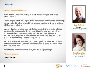 3
WELCOME
Hello, Content Marketers,
Welcome to B2C Content Marketing 2016: Benchmarks, Budgets, and Trends—
North America.
The results presented in this report derive from our sixth annual content marketing
survey. Earlier this fall we released the companion report on business-to-business
(B2B) content marketing.
An overriding theme in both reports is that the most effective content marketers
are those whose organizations have a clear vision of what content marketing
success looks like. That clarity, together with frequent team meetings, a
documented strategy, and an editorial mission statement, can help transform a
good content marketing program into a great one.
Of course, many other areas of content marketing need to be managed as well—
metrics, content creation, and distribution, to name just a few. This report covers
those topics and more.
For additional resources, contact us anytime. We’re happy to help!
Yours in content,
Joe & Ann
Joe Pulizzi
Founder
Content Marketing Institute
Ann Handley
Chief Content Officer
MarketingProfs
SPONSORED BY
 