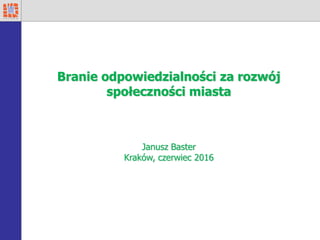 Branie odpowiedzialności za rozwój
społeczności miasta
Janusz Baster
Kraków, czerwiec 2016
 