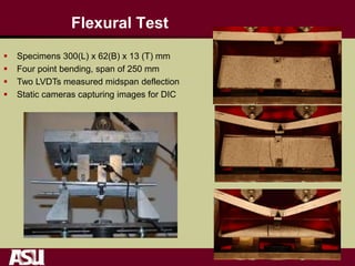 Flexural Test
 Specimens 300(L) x 62(B) x 13 (T) mm
 Four point bending, span of 250 mm
 Two LVDTs measured midspan deflection
 Static cameras capturing images for DIC
 