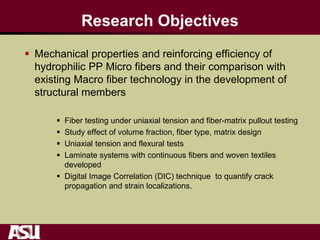 Research Objectives
 Mechanical properties and reinforcing efficiency of
hydrophilic PP Micro fibers and their comparison with
existing Macro fiber technology in the development of
structural members
 Fiber testing under uniaxial tension and fiber-matrix pullout testing
 Study effect of volume fraction, fiber type, matrix design
 Uniaxial tension and flexural tests
 Laminate systems with continuous fibers and woven textiles
developed
 Digital Image Correlation (DIC) technique to quantify crack
propagation and strain localizations.
 