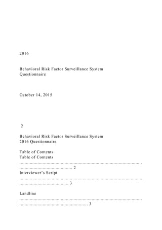 2016
Behavioral Risk Factor Surveillance System
Questionnaire
October 14, 2015
2
Behavioral Risk Factor Surveillance System
2016 Questionnaire
Table of Contents
Table of Contents
...............................................................................................
......................................... 2
Interviewer’s Script
............................................................................. ..................
...................................... 3
Landline
...............................................................................................
..................................................... 3
 