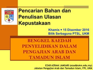Pencarian Bahan Untuk
Penulisan Ulasan
Kepustakaan (LR)
BENGKEL KAEDAH
PENYELIDIKAN DALAM
PENGAJIAN ARAB DAN
TAMADUN ISLAM
EZAD AZRAAI JAMSARI (ezad@ukm.edu.my)
Jabatan Pengajian Arab dan Tamadun Islam, FPI, UKM
Khamis  15 Disember 2016
Bilik Serbaguna PTSL, UKM
 