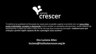Dra Luciana Allan
luciana@institutocrescer.org.br
“A melhoria da qualidade da Educação de nosso país é questão urgente e somente com um novo olhar,
muita criatividade, coragem e disposição iremos reverter os resultados educacionais, sendo capazes de
desempenhar o papel que cabe a cada um de nós que atua na área de educação: colaborar para que
crianças e jovens sejam capazes de ter e perseguir seus sonhos!“
 