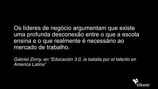 Os líderes de negócio argumentam que existe
uma profunda desconexão entre o que a escola
ensina e o que realmente é necessário ao
mercado de trabalho.
Gabriel Zinny, en “Educación 3.0, la batalla por el talento en
America Latina”
 
