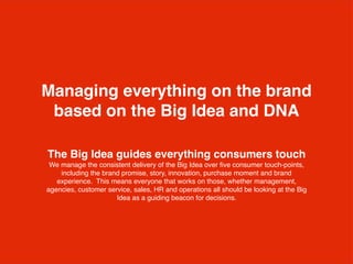 The Big Idea guides everything consumers touch
We manage the consistent delivery of the Big Idea over ﬁve consumer touch-points,
including the brand promise, story, innovation, purchase moment and brand
experience. This means everyone that works on those, whether management,
agencies, customer service, sales, HR and operations all should be looking at the Big
Idea as a guiding beacon for decisions.
Managing everything on the brand
based on the Big Idea and DNA
 