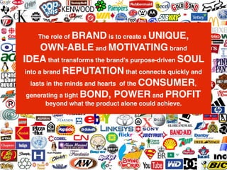 We make brands better.
We make brand leaders better.
The role of BRAND is to create a UNIQUE,
OWN-ABLE and MOTIVATING brand
IDEA that transforms the brand’s purpose-driven SOUL
into a brand REPUTATION that connects quickly and
lasts in the minds and hearts of the CONSUMER,
generating a tight BOND, POWER and PROFIT
beyond what the product alone could achieve.
 