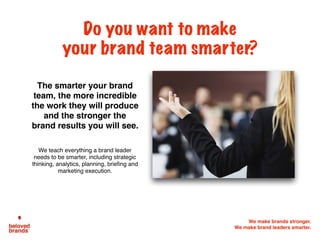 We make brands stronger.
We make brand leaders smarter.
The smarter your brand
team, the more incredible
the work they will produce
and the stronger the
brand results you will see.
We teach everything a brand leader
needs to be smarter, including strategic
thinking, analytics, planning, briefing and
marketing execution.
Do you want to make
your brand team smarter?
 