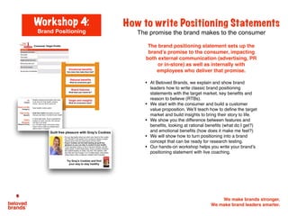 We make brands stronger.
We make brand leaders smarter.
How to write Positioning Statements
The promise the brand makes to the consumer
The brand positioning statement sets up the
brand’s promise to the consumer, impacting
both external communication (advertising, PR
or in-store) as well as internally with
employees who deliver that promise.
• At Beloved Brands, we explain and show brand
leaders how to write classic brand positioning
statements with the target market, key benefits and
reason to believe (RTBs).
• We start with the consumer and build a customer
value proposition. We’ll teach how to define the target
market and build insights to bring their story to life.
• We show you the difference between features and
benefits, looking at rational benefits (what do I get?)
and emotional benefits (how does it make me feel?)
• We will show how to turn positioning into a brand
concept that can be ready for research testing.
• Our hands-on workshop helps you write your brand’s
positioning statement with live coaching.
Workshop 4:
Brand Positioning
Target and insights!
What do consumers want?!
Brand features!
What does your brand do?!
Rational beneﬁts!
What do consumers get?!
Emotional beneﬁts!
How does that make them feel?!
 