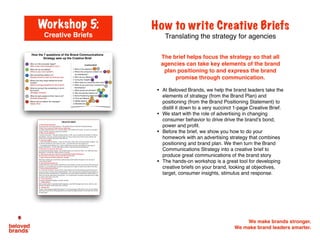 We make brands stronger.
We make brand leaders smarter.
The brief helps focus the strategy so that all
agencies can take key elements of the brand
plan positioning to and express the brand
promise through communication.
• At Beloved Brands, we help the brand leaders take the
elements of strategy (from the Brand Plan) and
positioning (from the Brand Positioning Statement) to
distill it down to a very succinct 1-page Creative Brief.
• We start with the role of advertising in changing
consumer behavior to drive drive the brand’s bond,
power and profit.
• Before the brief, we show you how to do your
homework with an advertising strategy that combines
positioning and brand plan. We then turn the Brand
Communications Strategy into a creative brief to
produce great communications of the brand story
• The hands-on workshop is a great tool for developing
creative briefs on your brand, looking at objectives,
target, consumer insights, stimulus and response.
How to write Creative Briefs
Translating the strategy for agencies
Workshop 5:
Creative Briefs
CREATIVE(BRIEF((
1.""Why(Are(We(Adver3sing(
Drive&trial&of&the&new&Grays&Cookies&as&“The&Healthy&Choice&to&Snacking”&brand&posi>oning.&&&
2.#What’s(the(Consumer(Problem(We(are(Addressing(
I’m&always&watching&what&I&eat.&&And&then&BAM,&I&see&a&cookie&and&I’m&done.&&As&much&as&I&look&aHer&
myself,&I&s>ll&like&to&sneak&a&cookie&now&and&then.&&"
3.((Who(are(you(talking(to?(
“Proac>ve&Preventers”.&Suburban&working&women,&35L40,&&who&are&willing&to&do&whatever&it&takes&to&
stay&healthy.&&They&run,&workout&and&eat&right.&For&many,&Food&can&be&a&bit&of&a&stressLreliever&and&
escape&even&for&people&who&watch&what&they&eat.&&&&"
4.((Consumer(Insights(
L&“I&have&tremendous&willLpower.&&I&work&out&3x&a&week,&watch&what&I&eat&and&maintain&my&ﬁgure.&&But&
we&all&have&weaknesses&and&cookies&are&mine.&&I&just&wish&they&were&less&bad&for&you”&
L&&“I&read&labels&of&everything&I&eat.&&I&s>ck&to&1500&calories&per&day,&and&will&ﬁnd&my&own&ways&to&
achieve&that&balance.&&&If&I&eat&a&400&calorie&cookie,&it&may&mean&giving&something&up.”&
5.(What(does(our(consumer(think(now?(
I’ve&never&heard&of&Grays&Cookies.&&But&I’d&likely&need&to&try&it&and&see&if&I&like&it.&&If&it&really&does&taste&
that&good,&it’s&something&I&might&consider&as&a&snack.&&&
6.((What(do(you(want(your(consumer(to(think/feel/do?((Desired(Response)(
We&want&them&to&try&Grays&and&see&if&they&like&the&great&taste.&&"
7.((What(should(we(tell(them?((S3mulus:((beneﬁt)(
With&Grays&Cookies&you&can&s>ll&have&a&great&tas>ng&cookie&without&the&guilt,&so&you&can&stay&in&
control&of&your&health.&&
8.((Why(should(they(believe(us?(
In&blind&taste&tests,&Grays&Cookies&matched&the&market&leaders&on&taste,&but&only&has&100&calories&and&
2g&of&fat.&&In&a&12&week&study,&consumers&using&Grays&once&a&night&as&a&desert&were&able&to&lose&5lbs.&&&
9.((Brand(Posi3oning(Statement(
For&“Proac>ve&Preventers”,&Women&30L45,&Grays&Cookies&are&the&best&tas>ng&yet&guiltLfree&pleasure#
so&you&can&stay&in&control&of&your&healthy&lifestyle.&&That’s&because&Grays&combines&the&great&taste&in&a&
low&fat&and&calorie&sensible&cookie.&In&blind&taste&tests,&Grays&Cookies&matched&the&market&leaders&on&
taste,&but&only&has&100&calories&and&2g&of&fat.&&In&a&12&week&study,&consumers&using&Grays&once&a&night&
as&a&desert&were&able&to&lose&5lbs.&&&
10.((Tone(and(Manner(
Successful,&Mo>vated,&Reliable,&In&Control,&Natural.&
11.((Media(Op3ons(
Main&crea>ve&will&be&in&specialty&health&magazines,&event&OOH&signage&and&inLstore.&&Want&to&carry&
the&idea&into&digital,&social&media&and&a&microsite.&&&
12.((Mandatories(
The&line:&“best&tas>ng&yet&guiltLfree&pleasure”&is&on&the&packaging.&25%&of&Print&must&carry&the&Whole&
Foods&logo&as&part&of&our&lis>ng&agreement&and&include&the&Legal&disclaimer&on&the&taste&test&and&the&
12&week&study.&&&
 