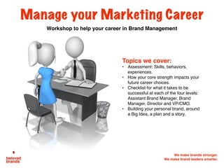 We make brands stronger.
We make brand leaders smarter.
Manage your Marketing Career
Workshop to help your career in Brand Management
Topics we cover:
• Assessment: Skills, behaviors,
experiences.
• How your core strength impacts your
future career choices.
• Checklist for what it takes to be
successful at each of the four levels:
Assistant Brand Manager, Brand
Manager, Director and VP/CMO.
• Building your personal brand, around
a Big Idea, a plan and a story.
 