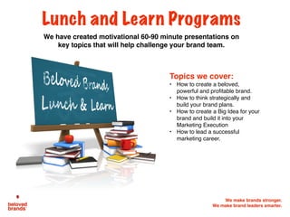We make brands stronger.
We make brand leaders smarter.
Lunch and Learn Programs
We have created motivational 60-90 minute presentations on
key topics that will help challenge your brand team.
Topics we cover:
• How to create a beloved,
powerful and profitable brand.
• How to think strategically and
build your brand plans.
• How to create a Big Idea for your
brand and build it into your
Marketing Execution
• How to lead a successful
marketing career.
 
