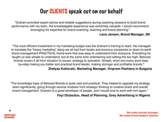 We make brands stronger.
We make brand leaders smarter.
Our CLIENTS speak out on our behalf
“Graham provided expert advice and reliable suggestions during coaching sessions to build brand
performance with my team. His knowledgable experience was extremely valuable. I would recommend
leveraging his expertise for brand coaching, teaching and brand planning.”
Lana Jensen, Brand Manager, 3M
“The most efficient investment in my marketing budget was the Graham’s training to team. He managed
to translate the “heavy marketing” slang we all had from books and previous companies to down-to-earth
brand management PRACTICAL frame-work that was easy to understand from everyone. Everything he
taught us was simple to understand, but at the same time entertaining and setting the bar high. Beloved
brands covers it all from situation to issues, strategy to activation. Simple, short and every word step-
by=step making you better and practical brand leader, making stronger and profitable brands.”		
Zhelyaz Koliovski, Marketing Manager, Vinprom Peshtera in Bulgaria
“The knowledge base of Beloved Brands is quite vast and practical. They helped to upgrade my strategy
team significantly, going through several modules from strategic thinking to creative briefs and overall
brand management. Graham is a great developer of people, and I would love to work with him again.”
Feyi Olubodun, Head of Planning, Grey Advertising in Nigeria
 