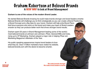 Graham is one of the voices of the modern Brand Leader.
He started Beloved Brands knowing he could make brands stronger and brand leaders smarter.
Beloved Brands will challenge you to think strategically so you can create a Brand Positioning,
a Brand Concept and a Big Idea for your brand. Graham will help write Brand Plans
that focus everyone who work on the brand and make your team of Brand Leaders
smarter so they can produce better work that drives stronger brand results.
Graham spent 20 years in Brand Management leading some of the world’s
most beloved brands at Johnson and Johnson, Pfizer, General Mills and Coke,
rising up to VP Marketing. Graham played a major role in helping Pfizer win
Marketing Magazine’s Marketer of the Year.
His public speaking appearances inspire brand leaders to love
what they do. Over 4 million marketers have visited his website,
beloved-brands.com with the desire to become smarter.
Graham Robertson at Beloved Brands
A NEW WAY to look at Brand Management
We make brands stronger.
We make brand leaders smarter.
 