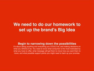 Begin to narrowing down the possibilities
It’s about taking anything and everything you COULD be, and making decisions on
what you SHOULD be. You need to know what consumer is the most motivated by
what you have to offer, what message will get them to move how you want them to
move, and what possible support points you might need to back up your promise.
We need to do our homework to
set up the brand’s Big Idea
 