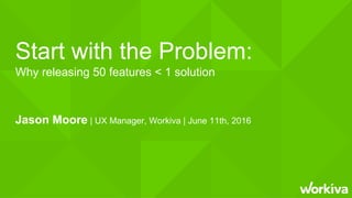 Start with the Problem:
Why releasing 50 features < 1 solution
Jason Moore | UX Manager, Workiva | June 11th, 2016
 