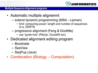 • Automatic multiple alignemnt
– extend dynamic programming (MSA - Lipman)
• limit: computing power: length and number of sequences
(e.q. 2000^8)
– progressive alignment (Feng & Doolittle)
• use “guide tree” (PileUp, ClustalW etc)
• Dedicated alignment editing program
– Boxshade
– SeaView
– SeqPup (Java)
• Combination (Biology – Computation)
Multiple Sequence Alignment programs
 